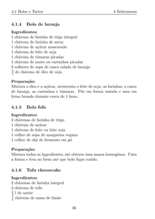 4.1 Bolos e Tartes                                          4 Sobremesas


4.1.4    Bolo de laranja
Ingredientes:
1 ch´vena de farinha de trigo integral
    a
1 ch´vena de farinha de arroz
    a
1 ch´vena de a¸ucar mascavado
    a          c´
1 ch´vena de leite de soja
    a
1 ch´vena de tˆmaras picadas
    a          a
1 ch´vena de nozes ou castanhas picadas
    a
2 colheres de sopa de casca ralada de laranja
3
4 de ch´vena de oleo de soja
        a        ´

Prepara¸ao:
         c˜
Mistura o oleo e o a¸ucar, acrescenta o leite de soja, as farinhas, a casca
          ´         c´
de laranja, as castanhas e tˆmaras. P˜e em forma untada e assa em
                             a           o
forno brando durante cerca de 1 hora.

4.1.5    Bolo fofo
Ingredientes:
3 ch´venas de farinha de trigo
    a
1 ch´vena de a¸ucar
    a          c´
1 ch´vena de leite ou leite soja
    a
1 colher de sopa de margarina vegana
1 colher de ch´ de fermento em p´
              a                  o

Prepara¸ao:
         c˜
Mistura todos os ingredientes, at´ obteres uma massa homog´nea. Unta
                                 e                        e
a forma e leva ao forno at´ que bolo ﬁque cozido.
                          e

4.1.6    Tofu cheesecake
Ingredientes:
2 ch´venas de farinha integral
    a
3 ch´vena de tofu
    a
3
4 l de azeite
1
4 ch´vena de sumo de lim˜o
     a                    a

                                    36
 