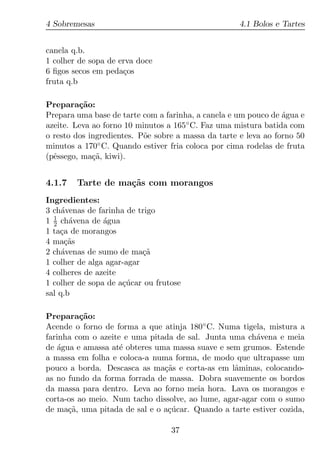 4 Sobremesas                                         4.1 Bolos e Tartes


canela q.b.
1 colher de sopa de erva doce
6 ﬁgos secos em peda¸os
                     c
fruta q.b

Prepara¸ao:
         c˜
Prepara uma base de tarte com a farinha, a canela e um pouco de agua e
                                                                 ´
azeite. Leva ao forno 10 minutos a 165 ◦ C. Faz uma mistura batida com

o resto dos ingredientes. P˜e sobre a massa da tarte e leva ao forno 50
                           o
minutos a 170◦ C. Quando estiver fria coloca por cima rodelas de fruta
(pˆssego, ma¸a, kiwi).
  e          c˜


4.1.7   Tarte de ma¸˜s com morangos
                   ca
Ingredientes:
3 ch´venas de farinha de trigo
     a
  1
1 2 ch´vena de agua
       a        ´
1 ta¸a de morangos
    c
4 ma¸as
      c˜
2 ch´venas de sumo de ma¸a
     a                     c˜
1 colher de alga agar-agar
4 colheres de azeite
1 colher de sopa de a¸ucar ou frutose
                     c´
sal q.b

Prepara¸ao:
         c˜
Acende o forno de forma a que atinja 180 ◦ C. Numa tigela, mistura a
farinha com o azeite e uma pitada de sal. Junta uma ch´vena e meia
                                                        a
de agua e amassa at´ obteres uma massa suave e sem grumos. Estende
    ´               e
a massa em folha e coloca-a numa forma, de modo que ultrapasse um
pouco a borda. Descasca as ma¸as e corta-as em lˆminas, colocando-
                               c˜                 a
as no fundo da forma forrada de massa. Dobra suavemente os bordos
da massa para dentro. Leva ao forno meia hora. Lava os morangos e
corta-os ao meio. Num tacho dissolve, ao lume, agar-agar com o sumo
de ma¸a, uma pitada de sal e o a¸ucar. Quando a tarte estiver cozida,
      c˜                        c´

                                  37
 