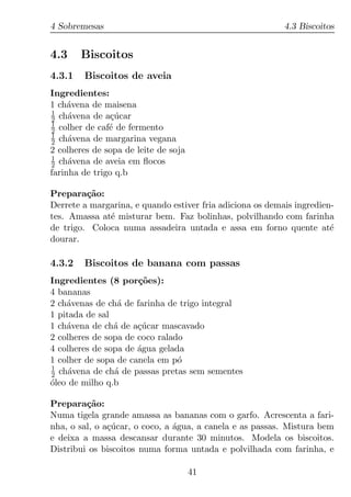 4 Sobremesas                                               4.3 Biscoitos


4.3     Biscoitos
4.3.1   Biscoitos de aveia
Ingredientes:
1 ch´vena de maisena
     a
1
2 ch´vena de a¸ucar
     a          c´
1
2 colher de caf´ de fermento
               e
1
2 ch´vena de margarina vegana
     a
2 colheres de sopa de leite de soja
1
2 ch´vena de aveia em ﬂocos
     a
farinha de trigo q.b

Prepara¸ao:
         c˜
Derrete a margarina, e quando estiver fria adiciona os demais ingredien-
tes. Amassa at´ misturar bem. Faz bolinhas, polvilhando com farinha
              e
de trigo. Coloca numa assadeira untada e assa em forno quente at´      e
dourar.

4.3.2   Biscoitos de banana com passas
Ingredientes (8 por¸oes):
                      c˜
4 bananas
2 ch´venas de ch´ de farinha de trigo integral
    a            a
1 pitada de sal
1 ch´vena de ch´ de a¸ucar mascavado
    a           a     c´
2 colheres de sopa de coco ralado
4 colheres de sopa de agua gelada
                      ´
1 colher de sopa de canela em p´o
1
2 ch´vena de ch´ de passas pretas sem sementes
     a          a
oleo de milho q.b
´

Prepara¸ao:
         c˜
Numa tigela grande amassa as bananas com o garfo. Acrescenta a fari-
nha, o sal, o a¸ucar, o coco, a agua, a canela e as passas. Mistura bem
               c´               ´
e deixa a massa descansar durante 30 minutos. Modela os biscoitos.
Distribui os biscoitos numa forma untada e polvilhada com farinha, e

                                      41
 