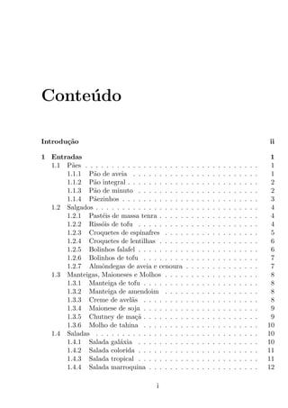 Conte´do
     u

Introdu¸˜o
       ca                                                                                                  ii

1 Entradas                                                                                                  1
  1.1 P˜es . . . . . . . . . . . . . . . . . . .
        a                                          .   .   .   .   .   .   .   .   .   .   .   .   .   .    1
      1.1.1 P˜o de aveia . . . . . . . . . .
              a                                    .   .   .   .   .   .   .   .   .   .   .   .   .   .    1
      1.1.2 P˜o integral . . . . . . . . . . .
              a                                    .   .   .   .   .   .   .   .   .   .   .   .   .   .    2
      1.1.3 P˜o de minuto . . . . . . . . .
              a                                    .   .   .   .   .   .   .   .   .   .   .   .   .   .    2
      1.1.4 P˜ezinhos . . . . . . . . . . . .
              a                                    .   .   .   .   .   .   .   .   .   .   .   .   .   .    3
  1.2 Salgados . . . . . . . . . . . . . . . . .   .   .   .   .   .   .   .   .   .   .   .   .   .   .    4
      1.2.1 Past´is de massa tenra . . . . .
                  e                                .   .   .   .   .   .   .   .   .   .   .   .   .   .    4
      1.2.2 Riss´is de tofu . . . . . . . . .
                 o                                 .   .   .   .   .   .   .   .   .   .   .   .   .   .    4
      1.2.3 Croquetes de espinafres . . . .        .   .   .   .   .   .   .   .   .   .   .   .   .   .    5
      1.2.4 Croquetes de lentilhas . . . . .       .   .   .   .   .   .   .   .   .   .   .   .   .   .    6
      1.2.5 Bolinhos falafel . . . . . . . . .     .   .   .   .   .   .   .   .   .   .   .   .   .   .    6
      1.2.6 Bolinhos de tofu . . . . . . . .       .   .   .   .   .   .   .   .   .   .   .   .   .   .    7
      1.2.7 Almˆndegas de aveia e cenoura
                 o                                 .   .   .   .   .   .   .   .   .   .   .   .   .   .    7
  1.3 Manteigas, Maioneses e Molhos . . . .        .   .   .   .   .   .   .   .   .   .   .   .   .   .    8
      1.3.1 Manteiga de tofu . . . . . . . .       .   .   .   .   .   .   .   .   .   .   .   .   .   .    8
      1.3.2 Manteiga de amendoim . . . .           .   .   .   .   .   .   .   .   .   .   .   .   .   .    8
      1.3.3 Creme de avel˜s . . . . . . . .
                            a                      .   .   .   .   .   .   .   .   .   .   .   .   .   .    8
      1.3.4 Maionese de soja . . . . . . . .       .   .   .   .   .   .   .   .   .   .   .   .   .   .    9
      1.3.5 Chutney de ma¸a . . . . . . . .
                              c˜                   .   .   .   .   .   .   .   .   .   .   .   .   .   .    9
      1.3.6 Molho de tahina . . . . . . . .        .   .   .   .   .   .   .   .   .   .   .   .   .   .   10
  1.4 Saladas . . . . . . . . . . . . . . . . .    .   .   .   .   .   .   .   .   .   .   .   .   .   .   10
      1.4.1 Salada gal´xia . . . . . . . . .
                        a                          .   .   .   .   .   .   .   .   .   .   .   .   .   .   10
      1.4.2 Salada colorida . . . . . . . . .      .   .   .   .   .   .   .   .   .   .   .   .   .   .   11
      1.4.3 Salada tropical . . . . . . . . .      .   .   .   .   .   .   .   .   .   .   .   .   .   .   11
      1.4.4 Salada marroquina . . . . . . .        .   .   .   .   .   .   .   .   .   .   .   .   .   .   12

                                       i
 