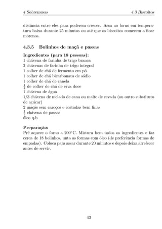 4 Sobremesas                                              4.3 Biscoitos


distˆncia entre eles para poderem crescer. Assa no forno em tempera-
    a
tura baixa durante 25 minutos ou at´ que os biscoitos comecem a ﬁcar
                                    e
morenos.

4.3.5   Bolinhos de ma¸˜ e passas
                      ca
Ingredientes (para 18 pessoas):
1 ch´vena de farinha de trigo branca
    a
2 ch´venas de farinha de trigo integral
    a
1 colher de ch´ de fermento em p´
              a                   o
1 colher de ch´ bicarbonato de s´dio
              a                  o
1 colher de ch´ de canela
              a
1
4 de colher de ch´ de erva doce
                 a
1 ch´vena de agua
    a         ´
1/3 ch´vena de melado de cana ou malte de cevada (ou outro substituto
       a
de a¸ucar)
    c´
2 ma¸as sem caro¸os e cortadas bem ﬁnas
      c˜          c
1
2 ch´vena de passas
     a
oleo q.b
´

Prepara¸ao:
         c˜
Pr´ aquece o forno a 200◦ C. Mistura bem todos os ingredientes e faz
  e
cerca de 18 bolinhos, unta as formas com oleo (de preferˆncia formas de
                                         ´              e
empadas). Coloca para assar durante 20 minutos e depois deixa arrefecer
antes de servir.




                                  43
 