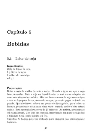 Cap´
   ıtulo 5

Bebidas

5.1    Leite de soja

Ingredientes:
250g de feij˜o de soja
            a
  1
1 2 litros de agua
              ´
1 colher de manteiga
sal q.b


Prepara¸ao:
          c˜
Deixa a soja de molho durante a noite. Guarda a agua em que a soja
                                                    ´
ﬁcou de molho. Bate a soja no liquidiﬁcador ou m´i numa m´quina de
                                                  o           a
moer sem desperdi¸ar o leite. Mistura bem a massa da soja com a agua
                    c                                              ´
e leva ao fogo para ferver, mexendo sempre, para n˜o pegar no fundo da
                                                  a
panela. Quando ferver, coloca um pouco de agua gelada, para baixar a
                                             ´
fervura, procedendo assim mais duas vezes, quando ent˜o o leite estar´
                                                       a                a
cozido. Esta opera¸ao leva cerca de 25 minutos. Ao retirar, acrescenta o
                   c˜
sal e a manteiga. Coa logo em seguida, empregando um pano de algod˜o  a
e torcendo bem. Serve quente ou frio.
Sugest˜o: O baga¸o pode ser utilizado para preparar p˜o, almˆndegas e
        a         c                                   a       o
bolinhos.

                                   46
 