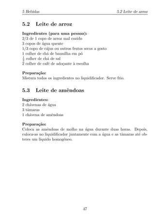 5 Bebidas                                             5.2 Leite de arroz


5.2    Leite de arroz
Ingredientes (para uma pessoa):
2/3 de 1 copo de arroz mal cozido
3 copos de agua quente
           ´
1/3 copo de c´jus ou outros frutos secos a gosto
              a
1 colher de ch´ de baunilha em p´
              a                  o
1
2 colher de ch´ de sal
              a
2 colher de caf´ de ado¸ante a escolha
               e       c     `

Prepara¸ao:
         c˜
Mistura todos os ingredientes no liquidiﬁcador. Serve frio.


5.3    Leite de amˆndoas
                  e
Ingredientes:
2 ch´venas de agua
     a        ´
3 tˆmaras
   a
1 ch´vena de amˆndoas
     a          e

Prepara¸ao:
         c˜
Coloca as amˆndoas de molho na agua durante duas horas. Depois,
               e                   ´
coloca-as no liquidiﬁcador juntamente com a agua e as tˆmaras at´ ob-
                                            ´          a        e
teres um l´
          ıquido homog´neo.
                        e




                                   47
 