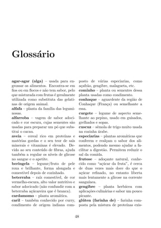Gloss´rio
     a

agar-agar (alga) – usada para en-           posto de v´rias especiarias, como
                                                            a
grossar os alimentos. Encontra-se em        a¸afr˜o, gengibre, malagueta, etc.
                                             c a
ﬁos ou em ﬂocos e n˜o tem sabor, pelo
                      a                     cominho – planta ou sementes dessa
que misturada com frutas ´ geralmente
                            e               planta usadas como condimento.
utilizada como substituta das gelati-       conhaque – aguardente da regi˜o dea
nas de origem animal.                       Conhaque (Fran¸a) ou semelhante a
                                                                 c
alfafa – planta da fam´ das legumi-
                        ılia                essa.
nosas.                                      curgete – legume de aspecto seme-
alfarroba – vagem de sabor adoci-           lhante ao pepino, usado em guisados,
cado e cor escura, cujas sementes s˜o  a    grelhados e sopas.
usadas para preparar um p´ que subs-
                              o             cuscuz – sˆmola de trigo muito usada
                                                         e
titui o cacau.                              na cozinha arabe.
                                                          ´
aveia – cereal rico em prote´      ınas e   especiarias – plantas arom´ticas que
                                                                          a
mat´rias gordas e o seu teor de sais
     e                                      conferem e real¸am o sabor dos ali-
                                                                c
minerais e vitaminas ´ elevado. De-
                        e                   mentos, podendo mesmo ajudar a fa-
vido ao seu conte´do de ﬁbras, ajuda
                   u                        cilitar a digest˜o. Permitem reduzir o
                                                              a
tamb´m a regular os n´
       e                 ıveis de glicose   sal da comida.
no sangue e o apetite.                      frutose – ado¸ante natural, conhe-
                                                               c
beringela – legume/fruto de pele            cido como “a¸ucar da fruta”, ´ cerca
                                                             c´             e
roxa e brilhante, forma alongada e          de duas vezes mais doce do que o
comest´ depois de cozinhado.
         ıvel                               a¸ucar reﬁnado, no entanto liberta
                                             c´
beterraba – ra´ comest´
                  ız         ıvel, de cor   mais lentamente a glicose na corrente
vermelho-escura, alto valor nutritivo e     sangu´ ınea.
sabor adocicado (n˜o confundir com a
                     a                      gengibre – planta herb´cea com
                                                                         a
beterraba a¸ucareira que ´ branca).
              c´            e               aplica¸oes culin´rias e sabor um pouco
                                                   c˜          a
cardamomo – planta arom´tica.   a           picante.
caril – tamb´m conhecido por curry,
                e                           gl´ ten (farinha de) – farinha com-
                                               u
condimento de origem indiana com-           posta pela mistura de prote´  ınas exis-


                                        48
 