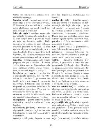 Gloss´rio
     a                                                                     Gloss´rio
                                                                                a


tentes nas sementes dos cereias, espe-         que ﬁca depois da cristaliza¸ao do
                                                                               c˜
cialmente do trigo.                            a¸ucar.
                                                 c´
kombu (alga) – alga de cor escura e            molho de soja – tamb´m conhe-e
mais larga e espessa do que as outras.         cido por shoyu, ´ o resultado da fer-
                                                                   e
´
E bastante rica em c´lcio e cont´m
                            a           e      menta¸ao do feij˜o de soja, trigo e
                                                       c˜           a
acido glut´mico, que amolece os legu-
´             a                                sal mo´  ıdo. H´ s´culos que ´ usado
                                                                 a e          e
mes e real¸a o seu sabor.
              c                                na cozinha japonesa e chinesa como
leite de soja – tamb´m conhecido
                              e                condimento, conservante e emoliente.
por extrato de soja ou bebida de soja.         Possui uma cor castanha escura, n˜o  a
´
E uma bebida feita a partir de feij˜o    a     cont´m a¸ucar e pode substituir o sal.
                                                    e     c´
de soja demolhado e mo´         ıdo. Pode      paprica – p´ de piment˜o-doce, utili-
                                                               o        a
encontrar-se simples ou com sabores,           zado como tempero.
ou pode produzir-se em casa. E uma    ´        q.b – quanto basta (a quantidade a
optima alternativa ao leite de vaca e
´                                              usar ´ de acordo com o gosto).
                                                     e
uma boa fonte de prote´             ´
                            ınas. E de f´cil
                                        a      rabanete – pequeno tub´rculo co-
                                                                            e
digest˜o, n˜o cont´m colesterol e tem
         a     a        e                      mest´ ıvel, de cor vermelha e gosto pi-
menos gordura do que o leite de vaca.          cante, muito usado em saladas.
lentilha – leguminosa redonda e mais           seitan – tamb´m conhecido por
                                                                    e
pequena do que a ervilha. Existem              gl´ten, ´ produzido a partir da pre-
                                                  u      e
v´rios tipos, que se diferenciam pela
  a                                            para¸ao da farinha de trigo. Resulta
                                                    c˜
cor: lentilhas verdes, louras, verme-          da prepara¸ao de uma massa que ´ la-
                                                             c˜                   e
lhas, castanhas, negras e laranja.             vada para que perca as gorduras e os
levedura de cerveja – condimento               hidratos de carbono. Depois a massa
e suplemento diet´tico, rico em vita-
                       e                       ´ cozinhada com molho de soja ga-
                                               e
minas do complexo B, geralmente ex-            nhando uma consistˆncia dura. O sei-
                                                                      e
tra´ ap´s o processo de fermenta¸ao
    ıdo o                               c˜     tan ´ um optimo substituto da carne
                                                    e       ´
                 ´
da cerveja. E tamb´m uma boa fonte
                          e                    e assemelha-se no aspecto.
de prote´   ınas, vitaminas, minerais e de     s´samo (sementes) – tamb´m co-
                                                 e                             e
amino´cidos essenciais. Pode ser en-
         a                                     nhecidas por gergelim, s˜o muito ricas
                                                                        a
contrada em ﬂocos ou em p´.       o            em c´lcio, vitamina E e acido f´lico.
                                                     a                    ´      o
maisena – amido de milho usado para            Podem ser utilizadas, cruas ou torra-
dar consistˆncia a algumas receitas.
               e                               das, para enfeitar saladas ou na massa
manjeric˜o – planta herb´cea muito
              a                  a             de bolos ou de p˜o.a
arom´tica, tamb´m conhecida como
        a             e                        soja (feij˜o de; gr˜o de) – legumi-
                                                            a         a
bas´ ılico.                                    nosa origin´ria da China e muito rica
                                                             a
mascavado (a¸ucar) – tamb´m de-
                    c´                e        em prote´          ´
                                                           ınas. E um produto muito
signado de mascavo; a¸ucar que n˜o
                             c´          a     vers´til, pois dele derivam muitos in-
                                                    a
foi reﬁnado. De cor entre o dourado e          gredientes usados na culin´ria vegeta-
                                                                          a
o castanho.                                    riana.
mela¸o – ado¸ante; l´
        c           c        ıquido espesso    soja (em cubos) – tamb´m conhe-
                                                                            e


                                           49
 
