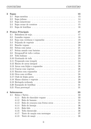´
CONTEUDO                                                                                                   ´
                                                                                                      CONTEUDO

2 Sopas                                                                                                                       13
  2.1 Sopa    mentina . . . . . .     .   .   .   .   .   .   .   .   .   .   .   .   .   .   .   .   .   .   .   .   .   .   13
  2.2 Sopa    juliana . . . . . . .   .   .   .   .   .   .   .   .   .   .   .   .   .   .   .   .   .   .   .   .   .   .   14
  2.3 Sopa    minestrone . . . .      .   .   .   .   .   .   .   .   .   .   .   .   .   .   .   .   .   .   .   .   .   .   14
  2.4 Sopa    creme de coentros       .   .   .   .   .   .   .   .   .   .   .   .   .   .   .   .   .   .   .   .   .   .   15
  2.5 Sopa    de lentilhas . . . .    .   .   .   .   .   .   .   .   .   .   .   .   .   .   .   .   .   .   .   .   .   .   16

3 Pratos Principais                                                                                                           17
  3.1 Bolonhesa de soja . . . . . . . .               .   .   .   .   .   .   .   .   .   .   .   .   .   .   .   .   .   .   17
  3.2 Lasanha vegana . . . . . . . . .                .   .   .   .   .   .   .   .   .   .   .   .   .   .   .   .   .   .   18
  3.3 Soja com verduras e cogumelos                   .   .   .   .   .   .   .   .   .   .   .   .   .   .   .   .   .   .   19
  3.4 Feijoada de vegetais . . . . . .                .   .   .   .   .   .   .   .   .   .   .   .   .   .   .   .   .   .   20
  3.5 Rancho vegano . . . . . . . . .                 .   .   .   .   .   .   .   .   .   .   .   .   .   .   .   .   .   .   20
  3.6 Seitan com natas . . . . . . . .                .   .   .   .   .   .   .   .   .   .   .   .   .   .   .   .   .   .   21
  3.7 Seitan assado com batatas . . .                 .   .   .   .   .   .   .   .   .   .   .   .   .   .   .   .   .   .   22
  3.8 Strogonoﬀ de tofu e seitan . . .                .   .   .   .   .   .   .   .   .   .   .   .   .   .   .   .   .   .   23
  3.9 Tofu italiano . . . . . . . . . .               .   .   .   .   .   .   .   .   .   .   .   .   .   .   .   .   .   .   23
  3.10 Gratinado de tofu . . . . . . .                .   .   .   .   .   .   .   .   .   .   .   .   .   .   .   .   .   .   24
  3.11 Preparado com tempeh . . . .                   .   .   .   .   .   .   .   .   .   .   .   .   .   .   .   .   .   .   24
  3.12 Risoto de arroz integral . . . .               .   .   .   .   .   .   .   .   .   .   .   .   .   .   .   .   .   .   25
  3.13 Arroz com feij˜o e cogumelos .
                        a                             .   .   .   .   .   .   .   .   .   .   .   .   .   .   .   .   .   .   26
  3.14 Cuscuz com vegetais . . . . . .                .   .   .   .   .   .   .   .   .   .   .   .   .   .   .   .   .   .   26
  3.15 Batatas com cogumelos . . . .                  .   .   .   .   .   .   .   .   .   .   .   .   .   .   .   .   .   .   27
  3.16 Ovos com ervilhas . . . . . . .                .   .   .   .   .   .   .   .   .   .   .   .   .   .   .   .   .   .   28
  3.17 Chili de feij˜o preto . . . . . .
                    a                                 .   .   .   .   .   .   .   .   .   .   .   .   .   .   .   .   .   .   28
  3.18 Massa chinesa e vegetais . . . .               .   .   .   .   .   .   .   .   .   .   .   .   .   .   .   .   .   .   29
  3.19 Beringela recheada . . . . . . .               .   .   .   .   .   .   .   .   .   .   .   .   .   .   .   .   .   .   30
  3.20 Ensopado de lentilhas . . . . .                .   .   .   .   .   .   .   .   .   .   .   .   .   .   .   .   .   .   31
  3.21 Pizza proven¸al . . . . . . . . .
                      c                               .   .   .   .   .   .   .   .   .   .   .   .   .   .   .   .   .   .   31

4 Sobremesas                                                                                                                  33
  4.1 Bolos e Tartes . . . . . . . . . . . . . . .                        .   .   .   .   .   .   .   .   .   .   .   .   .   33
      4.1.1 Bolo de chocolate vegano . . . .                              .   .   .   .   .   .   .   .   .   .   .   .   .   33
      4.1.2 Bolo de banana . . . . . . . . . .                            .   .   .   .   .   .   .   .   .   .   .   .   .   34
      4.1.3 Bolo de cenoura com frutos secos                              .   .   .   .   .   .   .   .   .   .   .   .   .   35
      4.1.4 Bolo de laranja . . . . . . . . . .                           .   .   .   .   .   .   .   .   .   .   .   .   .   36
      4.1.5 Bolo fofo . . . . . . . . . . . . .                           .   .   .   .   .   .   .   .   .   .   .   .   .   36
      4.1.6 Tofu cheesecake . . . . . . . . . .                           .   .   .   .   .   .   .   .   .   .   .   .   .   36
      4.1.7 Tarte de ma¸as com morangos .
                          c˜                                              .   .   .   .   .   .   .   .   .   .   .   .   .   37
      4.1.8 Tarte de ma¸a . . . . . . . . . .
                          c˜                                              .   .   .   .   .   .   .   .   .   .   .   .   .   38

                                              ii
 
