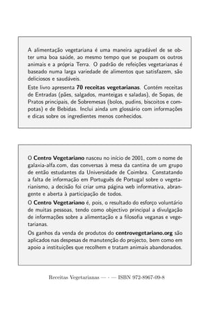 A alimenta¸ao vegetariana ´ uma maneira agrad´vel de se ob-
            c˜             e                     a
ter uma boa sa´de, ao mesmo tempo que se poupam os outros
                u
animais e a pr´pria Terra. O padr˜o de refei¸oes vegetarianas ´
               o                 a          c˜                 e
baseado numa larga variedade de alimentos que satisfazem, s˜oa
deliciosos e saud´veis.
                 a
Este livro apresenta 70 receitas vegetarianas. Cont´m receitas
                                                      e
de Entradas (p˜es, salgados, manteigas e saladas), de Sopas, de
                a
Pratos principais, de Sobremesas (bolos, pudins, biscoitos e com-
potas) e de Bebidas. Inclui ainda um gloss´rio com informa¸oes
                                           a                  c˜
e dicas sobre os ingredientes menos conhecidos.




O Centro Vegetariano nasceu no in´ de 2001, com o nome de
                                      ıcio
galaxia-alfa.com, das conversas a mesa da cantina de um grupo
                                 `
de ent˜o estudantes da Universidade de Coimbra. Constatando
       a
a falta de informa¸ao em Portuguˆs de Portugal sobre o vegeta-
                    c˜             e
rianismo, a decis˜o foi criar uma p´gina web informativa, abran-
                  a                 a
gente e aberta a participa¸ao de todos.
                `          c˜
O Centro Vegetariano ´, pois, o resultado do esfor¸o volunt´rio
                        e                         c        a
de muitas pessoas, tendo como objectivo principal a divulga¸ao
                                                           c˜
de informa¸oes sobre a alimenta¸ao e a ﬁlosoﬁa veganas e vege-
          c˜                   c˜
tarianas.
Os ganhos da venda de produtos do centrovegetariano.org s˜o a
aplicados nas despesas de manuten¸ao do projecto, bem como em
                                   c˜
apoio a institui¸oes que recolhem e tratam animais abandonados.
                c˜




        Receitas Vegetarianas — · — ISBN 972-8967-09-8
 