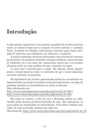 Introdu¸˜o
       ca

A alimenta¸ao vegetariana ´ uma maneira agrad´vel de se obter uma boa
            c˜               e                   a
sa´ de, ao mesmo tempo que se poupam os outros animais e a pr´pria
  u                                                                   o
Terra. O padr˜o de refei¸oes vegetarianas ´ baseado numa larga varie-
                a          c˜                e
dade de alimentos que satisfazem, s˜o deliciosos e saud´veis.
                                     a                    a
    A menor propens˜o a doen¸as relacionadas com o excesso de consumo
                      a         c
de prote´ınas e de gorduras saturadas (doen¸as card´
                                             c       ıacas, n´
                                                             ıveis elevados
de colesterol, etc.), por parte dos vegetarianos, prova que o seu padr˜o a
alimentar pode ser mais saud´vel do que o baseado em carne.
                                a
    A carne n˜o ´ essencial para a sa´ de. Os vegetais, frutas, legumi-
               a e                     u
nosas e cereais fornecem todos os nutrientes de que o nosso organismo
necessita, inclusive as prote´ınas.
   Os ingredientes das receitas apresentadas podem ser encontrados em
hipermercados na sec¸ao de produtos naturais/vegetarianos, em lojas de
                    c˜
produtos naturais ou macrobi´ticos ou ainda na internet.
                              o
Mais informa¸oes em:
            c˜
http://www.centrovegetariano.org/index.php?article id=302 e
http://www.centrovegetariano.org/index.php?article id=310.
    Em todas as receitas, o leite de vaca e derivados podem ser subs-
titu´
    ıdos pelos mesmos produtos derivados de soja. Em sobremesas, os
ovos podem ser substitu´ıdos de v´rias formas. Uma delas ´ utilizar uma
                                 a                       e
colher de sopa de farinha maisena por cada ovo.
Mais dicas em: http://www.centrovegetariano.org/index.php?article id=13.




                                    iv
 