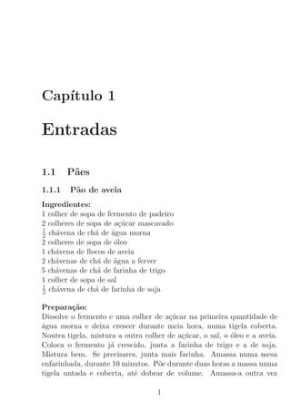 Cap´
   ıtulo 1

Entradas

1.1     P˜es
         a
1.1.1   P˜o de aveia
         a
Ingredientes:
1 colher de sopa de fermento de padeiro
2 colheres de sopa de a¸ucar mascavado
                        c´
1
2 ch´vena de ch´ de ´gua morna
    a           a    a
2 colheres de sopa de ´leo
                      o
1 ch´vena de ﬂocos de aveia
    a
2 ch´venas de ch´ de ´gua a ferver
    a            a    a
5 ch´venas de ch´ de farinha de trigo
    a            a
1 colher de sopa de sal
1
2 ch´vena de ch´ de farinha de soja
    a           a

Prepara¸˜o:
         ca
Dissolve o fermento e uma colher de a¸ucar na primeira quantidade de
                                      c´
a
´gua morna e deixa crescer durante meia hora, numa tigela coberta.
Noutra tigela, mistura a outra colher de a¸ucar, o sal, o ´leo e a aveia.
                                          c´              o
Coloca o fermento j´ crescido, junta a farinha de trigo e a de soja.
                    a
Mistura bem. Se precisares, junta mais farinha. Amassa numa mesa
enfarinhada, durante 10 minutos. P˜e durante duas horas a massa numa
                                   o
tigela untada e coberta, at´ dobrar de volume. Amassa-a outra vez
                           e

                                   1
 