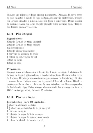 1.1 P˜es
     a                                                         1 Entradas


durante um minuto e deixa crescer novamente. Amassa de novo cerca
de dois minutos e molda os p˜es do tamanho da tua preferˆncia. Coloca
                            a                            e
em formas untadas e pincela ´leo por toda a superf´
                              o                    ıcie. Deixa dobrar
de volume e assa em forno quente durante cerca de uma hora. Tira-os
das formas para arrefecerem.

1.1.2      P˜o integral
            a
Ingredientes:
800g de farinha de trigo integral
250g de farinha de trigo branca
40g de fermento
100g de a¸ucar mascavado
          c´
1 ch´vena de g´rmen de trigo
    a          e
1 colher de sobremesa de sal
650ml de ´gua
          a
100ml de ´leo
          o

Prepara¸˜o:
         ca
Prepara uma levedura com o fermento, 1 copo de ´gua, 1 ch´vena de
                                                        a         a
farinha de trigo, 1 pitada de sal e 1 colher de a¸ucar. Deixa levedar cerca
                                                 c´
de 3 horas. Depois, junta a restante ´gua, o ´leo e os demais ingredientes
                                       a       o
e amassa bem. Deixa crescer na tigela at´ dobrar de volume. Divide a
                                             e
massa, enrola os p˜es e coloca em formas untadas com ´leo e salpicadas
                    a                                     o
de farinha de trigo. Deixa crescer durante meia hora e assa em forno a
170◦ C de temperatura, durante 35 minutos.

1.1.3      P˜o de minuto
            a
Ingredientes (para 10 unidades):
1
2 ch´vena de farelo de trigo
     a
  1
1 2 ch´venas de farinha de trigo integral
       a
1 ch´vena de ´gua
    a         a
2 colheres de sopa de leite de soja
2 colheres de sopa de a¸ucar mascavado
                       c´
1 colher de ch´ de fermento em p´
              a                    o

                                    2
 