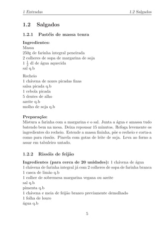 1 Entradas                                                  1.2 Salgados


1.2     Salgados
1.2.1   Past´is de massa tenra
            e
Ingredientes:
Massa
250g de farinha integral peneirada
2 colheres de sopa de margarina de soja
1 1 dl de ´gua aquecida
  2       a
sal q.b
Recheio
1 ch´vena de nozes picadas ﬁnas
    a
salsa picada q.b
1 cebola picada
5 dentes de alho
azeite q.b
molho de soja q.b

Prepara¸˜o:
         ca
Mistura a farinha com a margarina e o sal. Junta a ´gua e amassa tudo
                                                    a
batendo bem na mesa. Deixa repousar 15 minutos. Refoga levemente os
ingredientes do recheio. Estende a massa ﬁninha, p˜e o recheio e corta-a
                                                  o
como para riss´is. Pincela com gotas de leite de soja. Leva ao forno a
               o
assar em tabuleiro untado.

1.2.2   Riss´is de feij˜o
            o          a
Ingredientes (para cerca de 20 unidades): 1 ch´vena de ´gua
                                                      a          a
1 ch´vena de farinha integral j´ com 2 colheres de sopa de farinha branca
    a                          a
1 casca de lim˜o q.b
              a
1 colher de sobremesa margarina vegana ou azeite
sal q.b
pimenta q.b
1 ch´vena e meia de feij˜o branco previamente demolhado
     a                  a
1 folha de louro
a
´gua q.b

                                   5
 