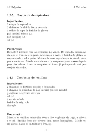 1.2 Salgados                                               1 Entradas


1.2.5   Croquetes de espinafres

Ingredientes:
2 ma¸os de espinafres
      c
2 ch´venas de ch´ de ﬂocos de aveia
     a           a
1 colher de sopa de farinha de gl´ten
                                 u
p˜o integral ralado q.b
 a
noz-moscada q.b
sal q.b


Prepara¸˜o:
         ca
Durante 5 minutos coze os espinafres no vapor. De seguida, macera-os
at´ que se tornem num pur´. Acrescenta a aveia, a farinha de gl´ten, a
  e                        e                                   u
noz-moscada e sal a gosto. Mistura bem os ingredientes formando uma
pasta uniforme. Molda manualmente os croquetes passando-os depois
pelo p˜o ralado. Leva os croquetes ao forno j´ pr´-aquecido at´ que
      a                                       a e                e
estejam dourados.



1.2.6   Croquetes de lentilhas

Ingredientes:
2 ch´venas de lentilhas cozidas e amassadas
     a
1 ch´vena de migalhas de p˜o integral (ou p˜o ralado)
     a                      a               a
1
2 ch´vena de g´rmen de trigo
     a          e
sal q.b
1
2 cebola ralada
farinha de trigo q.b
oleo q.b
´


Prepara¸˜o:
         ca
Mistura as lentilhas amassadas com o p˜o, o g´rmen de trigo, a cebola
                                          a  e
e o sal. Envolve bem at´ obteres uma massa homog´nea. Molda os
                          e                         e
croquetes, passa-os na farinha e frita-os.

                                   8
 