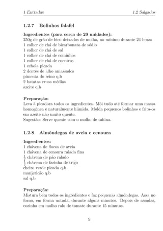 1 Entradas                                              1.2 Salgados


1.2.7   Bolinhos falafel
Ingredientes (para cerca de 20 unidades):
250g de gr˜o-de-bico deixados de molho, no m´
           a                                ınimo durante 24 horas
1 colher de ch´ de bicarbonato de s´dio
              a                    o
1 colher de ch´ de sal
              a
1 colher de ch´ de cominhos
              a
1 colher de ch´ de coentros
              a
1 cebola picada
2 dentes de alho amassados
pimenta do reino q.b
2 batatas cruas m´dias
                  e
azeite q.b

Prepara¸˜o:
         ca
Leva ` picadora todos os ingredientes. M´i tudo at´ formar uma massa
     a                                  o         e
homog´nea e naturalmente h´mida. Molda pequenos bolinhos e frita-os
       e                    u
em azeite n˜o muito quente.
           a
Sugest˜o: Serve quente com o molho de tahina.
      a


1.2.8   Almˆndegas de aveia e cenoura
           o
Ingredientes:
1 ch´vena de ﬂocos de aveia
     a
1 ch´vena de cenoura ralada ﬁna
     a
1
2 ch´vena de p˜o ralado
     a         a
1
2 ch´vena de farinha de trigo
     a
cheiro verde picado q.b
manjeric˜o q.b
         a
sal q.b

Prepara¸˜o:
         ca
Mistura bem todos os ingredientes e faz pequenas almˆndegas. Assa no
                                                    o
forno, em forma untada, durante alguns minutos. Depois de assadas,
cozinha em molho ralo de tomate durante 15 minutos.


                                  9
 