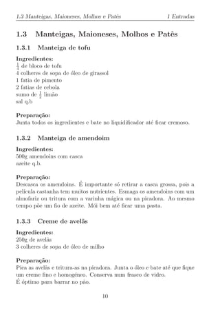 1.3 Manteigas, Maioneses, Molhos e Patˆs
                                      e                      1 Entradas


1.3     Manteigas, Maioneses, Molhos e Patˆs
                                          e
1.3.1   Manteiga de tofu
Ingredientes:
1
4 de bloco de tofu
4 colheres de sopa de ´leo de girassol
                      o
1 fatia de pimento
2 fatias de cebola
          1
sumo de 2 lim˜oa
sal q.b

Prepara¸˜o:
         ca
Junta todos os ingredientes e bate no liquidiﬁcador at´ ﬁcar cremoso.
                                                      e

1.3.2   Manteiga de amendoim
Ingredientes:
500g amendoins com casca
azeite q.b.

Prepara¸˜o:
          ca
                         ´
Descasca os amendoins. E importante s´ retirar a casca grossa, pois a
                                        o
pel´
   ıcula castanha tem muitos nutrientes. Esmaga os amendoins com um
almofariz ou tritura com a varinha m´gica ou na picadora. Ao mesmo
                                     a
tempo p˜e um ﬁo de azeite. M´i bem at´ ﬁcar uma pasta.
         o                    o         e

1.3.3   Creme de avel˜s
                     a
Ingredientes:
250g de avel˜s
            a
3 colheres de sopa de ´leo de milho
                      o

Prepara¸˜o:
         ca
Pica as avel˜s e tritura-as na picadora. Junta o ´leo e bate at´ que ﬁque
            a                                    o             e
um creme ﬁno e homog´neo. Conserva num frasco de vidro.
                         e
´ o
E ´ptimo para barrar no p˜o. a

                                   10
 
