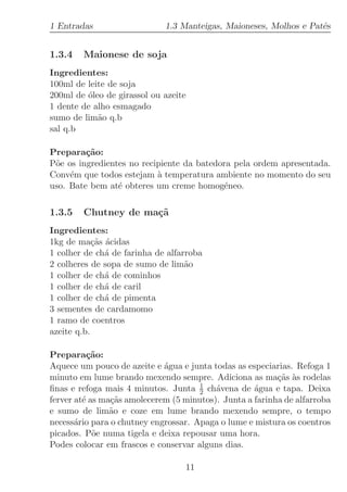1 Entradas                   1.3 Manteigas, Maioneses, Molhos e Patˆs
                                                                   e


1.3.4   Maionese de soja
Ingredientes:
100ml de leite de soja
200ml de ´leo de girassol ou azeite
         o
1 dente de alho esmagado
sumo de lim˜o q.b
            a
sal q.b

Prepara¸˜o:
         ca
P˜e os ingredientes no recipiente da batedora pela ordem apresentada.
 o
Conv´m que todos estejam ` temperatura ambiente no momento do seu
     e                     a
uso. Bate bem at´ obteres um creme homog´neo.
                 e                         e

1.3.5   Chutney de ma¸˜
                     ca
Ingredientes:
1kg de ma¸˜s ´cidas
            ca a
1 colher de ch´ de farinha de alfarroba
               a
2 colheres de sopa de sumo de lim˜oa
1 colher de ch´ de cominhos
               a
1 colher de ch´ de caril
               a
1 colher de ch´ de pimenta
               a
3 sementes de cardamomo
1 ramo de coentros
azeite q.b.

Prepara¸˜o:
          ca
Aquece um pouco de azeite e ´gua e junta todas as especiarias. Refoga 1
                             a
minuto em lume brando mexendo sempre. Adiciona as ma¸˜s `s rodelas
                                                          ca a
                                      1
ﬁnas e refoga mais 4 minutos. Junta 2 ch´vena de ´gua e tapa. Deixa
                                          a         a
ferver at´ as ma¸˜s amolecerem (5 minutos). Junta a farinha de alfarroba
         e      ca
e sumo de lim˜o e coze em lume brando mexendo sempre, o tempo
                a
necess´rio para o chutney engrossar. Apaga o lume e mistura os coentros
       a
picados. P˜e numa tigela e deixa repousar uma hora.
            o
Podes colocar em frascos e conservar alguns dias.

                                  11
 