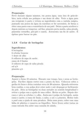 1 Entradas                   1.3 Manteigas, Maioneses, Molhos e Patˆs
                                                                   e


Prepara¸˜o:
         ca
Ferve durante alguns minutos, em pouca ´gua, uma lata de gr˜o-de-
                                           a                      a
bico, meia cebola aos peda¸os e um dente de alho. Verte a ´gua para
                           c                                  a
um recipiente ` parte e tritura os ingredientes com a varinha m´gica,
              a                                                   a
juntando um pouco da ´gua da cozedura se for necess´rio, de forma a
                       a                               a
obter uma pasta com a consistˆncia de um patˆ. Deixa a pasta arrefecer e
                             e               e
depois mistura os temperos: sal ﬁno, pimenta preta mo´ıda, salsa picada,
piment˜o vermelho, piri-piri e canela. Acrescenta um ﬁo de azeite. E
       a                                                              ´
´ptimo para barrar no p˜o.
o                       a


1.3.8   Caviar de beringelas

Ingredientes:
6 beringelas
6 cebolas brancas
1 dente de alho
8 colheres de sopa de azeite
sumo de 2 lim˜es
               o
2 colheres de sopa de salsa picada
sal q.b
pimenta q.b


Prepara¸˜o:
          ca
Aquece o forno 10 minutos. Durante esse tempo, lava e secas as berin-
gelas. Faz-lhes alguns cortes com a ponta da faca. Coloca-as sobra a
grelha do forno e deixa cozinhar cerca de 30 minutos. Quando estiverem
bem cozidas, a sua polpa deve estar mole e sair despegar-se facilemente
da pele. Abra as beringelas en duas metades no sentido longitudinal e
retirar a polpa com a ajuda de uma colher. Retira as peles. Depois des-
casca e pica as cebolas e o alho. Junta-aos ` polpa da beringela, assim
                                             a
como o azeite, o sumo de lim˜o, a salsa, o sal e a pimenta. Reduz tudo
                              a
a pur´ com a ajuda de uma picadora. Deita num prato, cobre com uma
      e
folha de pl´stico e conserva no frigor´
           a                          ıﬁco. Serve fresco sobre tostas ou
como entrada fria sobre uma camada de salada.

                                     13
 