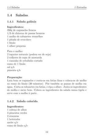 1.4 Saladas                                                   1 Entradas


1.4     Saladas
1.4.1   Salada gal´xia
                  a
Ingredientes:
350g de cogumelos frescos
1/3 de ch´vena de passas brancas
          a
1 molho de rabanetes vermelhos
1 pitada de erva-doce
1 lim˜o
      a
1 alface pequena

Para o molho:
2 iogurtes naturais (podem ser de soja)
2 colheres de sopa de mostarda
1 raminho de cebolinho cortado
sumo de 1 lim˜oa
sal q.b
pimenta q.b

Prepara¸˜o:
         ca
Lava bem os cogumelos e corta-os em fatias ﬁnas e coloca-os de molho
no sumo do lim˜o (30 minutos). P˜e tamb´m as passas de molho em
                a                   o         e
agua. Corta os rabanetes em fatias, e ripa a alface. Junta os ingredientes
´
do molho e mexe bem. Coloca os ingredientes da salada numa tigela e
serve com o molho ` parte.
                   a


1.4.2   Salada colorida
Ingredientes:
1 cabe¸a de alhos
       c
3 pimentos verdes
2 cenouras
1 beterraba
azeite q.b
sumo de lim˜o q.b
            a

                                   14
 