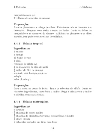 1 Entradas                                                1.4 Saladas


manjeric˜o seco q.b
         a
3 colheres de sementes de s´samo
                           e

Prepara¸˜o:
          ca
Assa os pimentos e a cabe¸a de alhos. Entretanto rala as cenouras e a
                          c
beterraba. Tempera com azeite e sumo de lim˜o. Junta as folhas de
                                              a
manjeric˜o e as sementes de s´samo. Adiciona os pimentos e os alhos
         a                    e
assados, sem pele e cortados aos bocadinhos.

1.4.3   Salada tropical
Ingredientes:
1 anan´sa
1 manga
16 bagos de uva
1 pˆra
    e
rebentos de alfafa q.b
2 ou 3 colheres de ´leo de avel˜
                   o           a
1
2 colher de ´leo de s´samo
            o        e
sumo de uma laranja pequena
sal q.b
salsa picada q.b

Prepara¸˜o:
         ca
Lava e corta as pe¸as de fruta. Junta os rebentos de alfafa. Junta os
                   c
restantes ingredientes, mexe bem o molho. Rega a salada com o molho
e polvilha com salsa picada.

1.4.4   Salada marroquina
Ingredientes:
6 laranjas
1
2 ch´vena de nozes mo´
     a                ıdas
1
2 ch´vena de amˆndoas torradas, descascadas e mo´
     a           e                              ıdas
1 alface picada
6 rabanetes cortados em tiras bem ﬁnas

                                   15
 