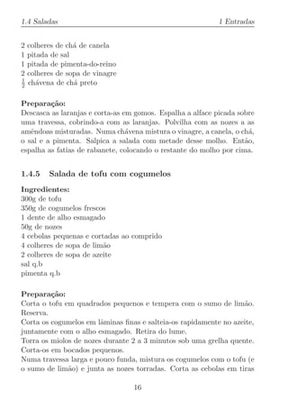1.4 Saladas                                                 1 Entradas


2   colheres de ch´ de canela
                  a
1   pitada de sal
1   pitada de pimenta-do-reino
2   colheres de sopa de vinagre
1
2   ch´vena de ch´ preto
       a          a

Prepara¸˜o:
         ca
Descasca as laranjas e corta-as em gomos. Espalha a alface picada sobre
uma travessa, cobrindo-a com as laranjas. Polvilha com as nozes a as
amˆndoas misturadas. Numa ch´vena mistura o vinagre, a canela, o ch´,
   e                             a                                    a
o sal e a pimenta. Salpica a salada com metade desse molho. Ent˜o,  a
espalha as fatias de rabanete, colocando o restante do molho por cima.


1.4.5     Salada de tofu com cogumelos
Ingredientes:
300g de tofu
350g de cogumelos frescos
1 dente de alho esmagado
50g de nozes
4 cebolas pequenas e cortadas ao comprido
4 colheres de sopa de lim˜o
                         a
2 colheres de sopa de azeite
sal q.b
pimenta q.b

Prepara¸˜o:
         ca
Corta o tofu em quadrados pequenos e tempera com o sumo de lim˜o. a
Reserva.
Corta os cogumelos em lˆminas ﬁnas e salteia-os rapidamente no azeite,
                        a
juntamente com o alho esmagado. Retira do lume.
Torra os miolos de nozes durante 2 a 3 minutos sob uma grelha quente.
Corta-os em bocados pequenos.
Numa travessa larga e pouco funda, mistura os cogumelos com o tofu (e
o sumo de lim˜o) e junta as nozes torradas. Corta as cebolas em tiras
              a

                                  16
 