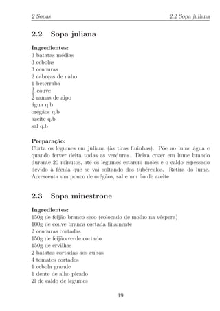 2 Sopas                                              2.2 Sopa juliana


2.2       Sopa juliana
Ingredientes:
3 batatas m´dias
            e
3 cebolas
3 cenouras
2 cabe¸as de nabo
       c
1 beterraba
1
2 couve
2 ramas de aipo
a
´gua q.b
or´g˜os q.b
  e a
azeite q.b
sal q.b

Prepara¸˜o:
         ca
Corta os legumes em juliana (`s tiras ﬁninhas). P˜e ao lume ´gua e
                              a                   o           a
quando ferver deita todas as verduras. Deixa cozer em lume brando
durante 20 minutos, at´ os legumes estarem moles e o caldo espessado
                      e
devido ` f´cula que se vai soltando dos tub´rculos. Retira do lume.
       a e                                 e
Acrescenta um pouco de or´g˜os, sal e um ﬁo de azeite.
                          e a


2.3       Sopa minestrone
Ingredientes:
150g de feij˜o branco seco (colocado de molho na v´spera)
            a                                     e
100g de couve branca cortada ﬁnamente
2 cenouras cortadas
150g de feij˜o-verde cortado
            a
150g de ervilhas
2 batatas cortadas aos cubos
4 tomates cortados
1 cebola grande
1 dente de alho picado
2l de caldo de legumes

                                 19
 