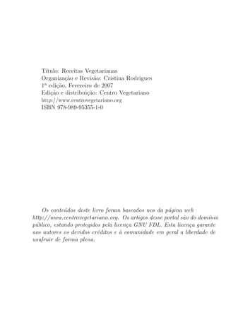 T´ıtulo: Receitas Vegetarianas
   Organiza¸˜o e Revis˜o: Cristina Rodrigues
             ca          a
   1a edi¸˜o, Fevereiro de 2007
          ca
   Edi¸˜o e distribui¸˜o: Centro Vegetariano
       ca             ca
   http://www.centrovegetariano.org
   ISBN 978-989-95355-1-0




    Os conte´dos deste livro foram baseados nos da p´gina web
             u                                      a
http://www.centrovegetariano.org. Os artigos desse portal s˜o do dom´nio
                                                           a        ı
p´blico, estando protegidos pela licen¸a GNU FDL. Esta licen¸a garante
 u                                    c                      c
aos autores os devidos cr´ditos e a comunidade em geral a liberdade de
                          e         `
usufruir de forma plena.
 