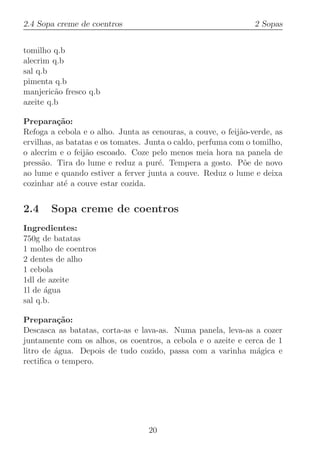 2.4 Sopa creme de coentros                                      2 Sopas


tomilho q.b
alecrim q.b
sal q.b
pimenta q.b
manjeric˜o fresco q.b
         a
azeite q.b

Prepara¸˜o:
          ca
Refoga a cebola e o alho. Junta as cenouras, a couve, o feij˜o-verde, as
                                                            a
ervilhas, as batatas e os tomates. Junta o caldo, perfuma com o tomilho,
o alecrim e o feij˜o escoado. Coze pelo menos meia hora na panela de
                  a
press˜o. Tira do lume e reduz a pur´. Tempera a gosto. P˜e de novo
     a                                e                      o
ao lume e quando estiver a ferver junta a couve. Reduz o lume e deixa
cozinhar at´ a couve estar cozida.
            e


2.4    Sopa creme de coentros
Ingredientes:
750g de batatas
1 molho de coentros
2 dentes de alho
1 cebola
1dl de azeite
1l de ´gua
      a
sal q.b.

Prepara¸˜o:
          ca
Descasca as batatas, corta-as e lava-as. Numa panela, leva-as a cozer
juntamente com os alhos, os coentros, a cebola e o azeite e cerca de 1
litro de ´gua. Depois de tudo cozido, passa com a varinha m´gica e
         a                                                     a
rectiﬁca o tempero.




                                  20
 