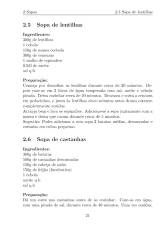 2 Sopas                                          2.5 Sopa de lentilhas


2.5       Sopa de lentilhas
Ingredientes:
300g de lentilhas
1 cebola
150g de massa cortada
300g de cenouras
1 molho de espinafres
0,5dl de azeite
sal q.b.

Prepara¸˜o:
         ca
Come¸a por demolhar as lentilhas durante cerca de 20 minutos. De-
      c
pois coze-as em 2 litros de ´gua temperada com sal, azeite e cebola
                             a
picada. Deixa cozinhar cerca de 20 minutos. Descasca e corta a cenoura
em pedacinhos, e junta `s lentilhas cinco minutos antes destas estarem
                       a
completamente cozidas.
Arranja bem e lava os espinafres. Adiciona-os ` sopa juntamente com a
                                              a
massa e deixa que cozam durante cerca de 5 minutos.
Sugest˜o: Podes adicionar a esta sopa 2 batatas m´dias, descascadas e
       a                                           e
cortadas em cubos pequenos.


2.6       Sopa de castanhas
Ingredientes:
300g de batatas
500g de castanhas descascadas
150g de cabe¸a de nabo
              c
150g de feij˜o (facultativo)
            a
1 cebola
azeite q.b
sal q.b

Prepara¸˜o:
       ca
D´ um corte nas castanhas antes de as cozinhar. Coze-as em ´gua,
  a                                                           a
com uma pitada de sal, durante cerca de 40 minutos. Uma vez cozidas,

                                 21
 