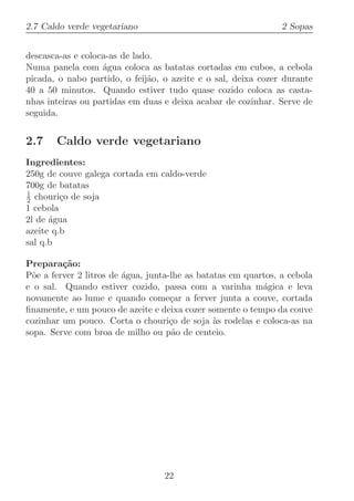 2.7 Caldo verde vegetariano                                     2 Sopas


descasca-as e coloca-as de lado.
Numa panela com ´gua coloca as batatas cortadas em cubos, a cebola
                   a
picada, o nabo partido, o feij˜o, o azeite e o sal, deixa cozer durante
                               a
40 a 50 minutos. Quando estiver tudo quase cozido coloca as casta-
nhas inteiras ou partidas em duas e deixa acabar de cozinhar. Serve de
seguida.


2.7    Caldo verde vegetariano
Ingredientes:
250g de couve galega cortada em caldo-verde
700g de batatas
1
2 chouri¸o de soja
         c
1 cebola
2l de ´gua
      a
azeite q.b
sal q.b

Prepara¸˜o:
         ca
P˜e a ferver 2 litros de ´gua, junta-lhe as batatas em quartos, a cebola
  o                      a
e o sal. Quando estiver cozido, passa com a varinha m´gica e leva
                                                           a
novamente ao lume e quando come¸ar a ferver junta a couve, cortada
                                     c
ﬁnamente, e um pouco de azeite e deixa cozer somente o tempo da couve
cozinhar um pouco. Corta o chouri¸o de soja `s rodelas e coloca-as na
                                     c          a
sopa. Serve com broa de milho ou p˜o de centeio.
                                      a




                                  22
 