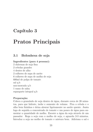 Cap´
   ıtulo 3

Pratos Principais

3.1    Bolonhesa de soja
Ingredientes (para 4 pessoas):
2 ch´venas de soja ﬁna
     a
2 cebolas grandes
4 dentes de alho
2 colheres de sopa de azeite
6 colheres de sopa de molho de soja
600ml de polpa de tomate
sal q.b
noz-moscada q.b
1 ramo de salsa
esparguete integral q.b

Prepara¸˜o:
         ca
Coloca o granulado de soja dentro de ´gua, durante cerca de 20 minu-
                                      a
tos, para que hidrate, inche e aumente de volume. Pica a cebola e o
alho bem ﬁninhos e deixa alourar ligeiramente no azeite quente. Junta
logo de seguida o concentrado de tomate e um pouco de ´gua para au-
                                                        a
mentar a quantidade de molho. Escorre a ´gua da soja atrav´s de um
                                          a                 e
passador. Rega a soja com o molho de soja, e aguarda 2-3 minutos.
Introduz a soja no molho de tomate e mistura bem. Adiciona o sal e

                                 23
 