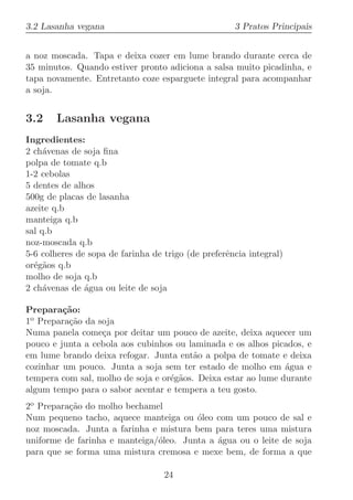 3.2 Lasanha vegana                                   3 Pratos Principais


a noz moscada. Tapa e deixa cozer em lume brando durante cerca de
35 minutos. Quando estiver pronto adiciona a salsa muito picadinha, e
tapa novamente. Entretanto coze esparguete integral para acompanhar
a soja.


3.2    Lasanha vegana
Ingredientes:
2 ch´venas de soja ﬁna
     a
polpa de tomate q.b
1-2 cebolas
5 dentes de alhos
500g de placas de lasanha
azeite q.b
manteiga q.b
sal q.b
noz-moscada q.b
5-6 colheres de sopa de farinha de trigo (de preferˆncia integral)
                                                   e
or´g˜os q.b
  e a
molho de soja q.b
2 ch´venas de ´gua ou leite de soja
     a         a

Prepara¸˜o:
         ca
1o Prepara¸˜o da soja
          ca
Numa panela come¸a por deitar um pouco de azeite, deixa aquecer um
                  c
pouco e junta a cebola aos cubinhos ou laminada e os alhos picados, e
em lume brando deixa refogar. Junta ent˜o a polpa de tomate e deixa
                                         a
cozinhar um pouco. Junta a soja sem ter estado de molho em ´gua e
                                                               a
tempera com sal, molho de soja e or´g˜os. Deixa estar ao lume durante
                                   e a
algum tempo para o sabor acentar e tempera a teu gosto.
2o Prepara¸˜o do molho bechamel
          ca
Num pequeno tacho, aquece manteiga ou ´leo com um pouco de sal e
                                        o
noz moscada. Junta a farinha e mistura bem para teres uma mistura
uniforme de farinha e manteiga/´leo. Junta a ´gua ou o leite de soja
                               o             a
para que se forma uma mistura cremosa e mexe bem, de forma a que

                                   24
 