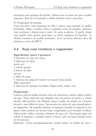 3 Pratos Principais                  3.3 Soja com verduras e cogumelos


n˜o ﬁques com peda¸os de farinha. Deixa estar ao lume at´ que o molho
 a                  c                                   e
engrosse. Tens de ir mexendo o molho durante todo o processo.
3o Prepara¸˜o da lasanha
           ca
Unta um pirex com manteiga ou ´leo e coloca uma camada de molho
                                   o
bechamel. Sobre o molho coloca o primeiro n´ da lasanha, primeiro
                                               ıvel
com as placas e depois com a soja e de novo as placas. A partir daqui
vais repetir estes passos para fazer os n´
                                         ıveis seguintes da lasanha. A
ultima camada ´ de molho bechamel. Leva ao forno durante 30 a 40
´                e
minutos a cerca de 200◦ C.


3.3    Soja com verduras e cogumelos
Ingredientes (para 4 pessoas):
2 ch´venas de soja em cubos
     a
4 ch´venas de ´gua
     a         a
azeite q.b
1 cebola grande
2 dentes de alho
sal q.b
1 folha de louro
1 ch´vena de polpa de tomate ou tomate bem picado
     a
100g cogumelos
2 ch´venas de legumes (ervilhas, feij˜o-verde, milho, etc)
     a                               a

Prepara¸˜o:
          ca
Coloca a soja de molho durante cerca de meia-hora, sendo a ´gua o dobro
                                                            a
da soja. Num tacho faz um refogado com um pouco de azeite, a cebola
picada, alho picado e sal. Depois, junta o molho de tomate ou o tomate
picado e uma folha de louro. Acrescenta os cubos de soja demolhados e
os cogumelos. De seguida adiciona os legumes (escolhe os legumes a teu
gosto, tanto podem ser frescos como congelados), por exemplo ervilhas,
feij˜o-verde, milho, cenoura, rebentos de soja, etc. Acrescenta ´gua at´
    a                                                           a      e
cobrir os legumes e, quando estiver a ferver, p˜e em lume brando cerca
                                               o
de 15 minutos.
Sugest˜o: Como acompanhamento, podes juntar ao molho de soja e
       a

                                   25
 