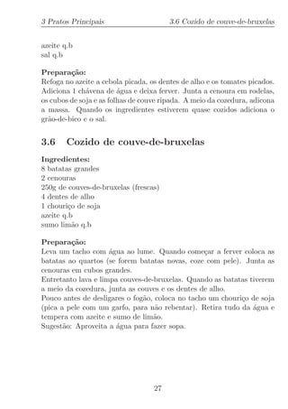 3 Pratos Principais                     3.6 Cozido de couve-de-bruxelas


azeite q.b
sal q.b

Prepara¸˜o:
         ca
Refoga no azeite a cebola picada, os dentes de alho e os tomates picados.
Adiciona 1 ch´vena de ´gua e deixa ferver. Junta a cenoura em rodelas,
              a          a
os cubos de soja e as folhas de couve ripada. A meio da cozedura, adicona
a massa. Quando os ingredientes estiverem quase cozidos adiciona o
gr˜o-de-bico e o sal.
  a


3.6     Cozido de couve-de-bruxelas
Ingredientes:
8 batatas grandes
2 cenouras
250g de couves-de-bruxelas (frescas)
4 dentes de alho
1 chouri¸o de soja
         c
azeite q.b
sumo lim˜o q.b
           a

Prepara¸˜o:
         ca
Leva um tacho com ´gua ao lume. Quando come¸ar a ferver coloca as
                     a                            c
batatas ao quartos (se forem batatas novas, coze com pele). Junta as
cenouras em cubos grandes.
Entretanto lava e limpa couves-de-bruxelas. Quando as batatas tiverem
a meio da cozedura, junta as couves e os dentes de alho.
Pouco antes de desligares o fog˜o, coloca no tacho um chouri¸o de soja
                               a                            c
(pica a pele com um garfo, para n˜o rebentar). Retira tudo da ´gua e
                                   a                           a
tempera com azeite e sumo de lim˜o.
                                  a
Sugest˜o: Aproveita a ´gua para fazer sopa.
       a               a




                                   27
 