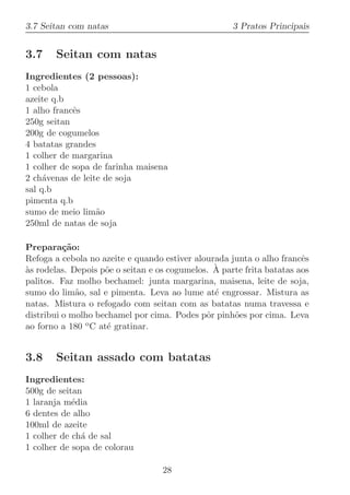 3.7 Seitan com natas                                 3 Pratos Principais


3.7    Seitan com natas
Ingredientes (2 pessoas):
1 cebola
azeite q.b
1 alho francˆs
            e
250g seitan
200g de cogumelos
4 batatas grandes
1 colher de margarina
1 colher de sopa de farinha maisena
2 ch´venas de leite de soja
     a
sal q.b
pimenta q.b
sumo de meio lim˜oa
250ml de natas de soja

Prepara¸˜o:
          ca
Refoga a cebola no azeite e quando estiver alourada junta o alho francˆs
                                                                       e
`                    o                          `
as rodelas. Depois p˜e o seitan e os cogumelos. A parte frita batatas aos
palitos. Faz molho bechamel: junta margarina, maisena, leite de soja,
sumo do lim˜o, sal e pimenta. Leva ao lume at´ engrossar. Mistura as
             a                                  e
natas. Mistura o refogado com seitan com as batatas numa travessa e
distribui o molho bechamel por cima. Podes pˆr pinh˜es por cima. Leva
                                              o      o
ao forno a 180 o C at´ gratinar.
                     e


3.8    Seitan assado com batatas
Ingredientes:
500g de seitan
1 laranja m´dia
            e
6 dentes de alho
100ml de azeite
1 colher de ch´ de sal
              a
1 colher de sopa de colorau

                                   28
 
