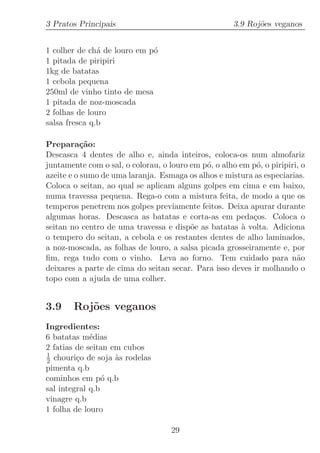3 Pratos Principais                                   3.9 Roj˜es veganos
                                                             o


1 colher de ch´ de louro em p´
               a             o
1 pitada de piripiri
1kg de batatas
1 cebola pequena
250ml de vinho tinto de mesa
1 pitada de noz-moscada
2 folhas de louro
salsa fresca q.b

Prepara¸˜o:ca
Descasca 4 dentes de alho e, ainda inteiros, coloca-os num almofariz
juntamente com o sal, o colorau, o louro em p´, o alho em p´, o piripiri, o
                                             o             o
azeite e o sumo de uma laranja. Esmaga os alhos e mistura as especiarias.
Coloca o seitan, ao qual se aplicam alguns golpes em cima e em baixo,
numa travessa pequena. Rega-o com a mistura feita, de modo a que os
temperos penetrem nos golpes previamente feitos. Deixa apurar durante
algumas horas. Descasca as batatas e corta-as em peda¸os. Coloca o
                                                          c
seitan no centro de uma travessa e disp˜e as batatas ` volta. Adiciona
                                         o              a
o tempero do seitan, a cebola e os restantes dentes de alho laminados,
a noz-moscada, as folhas de louro, a salsa picada grosseiramente e, por
ﬁm, rega tudo com o vinho. Leva ao forno. Tem cuidado para n˜o          a
deixares a parte de cima do seitan secar. Para isso deves ir molhando o
topo com a ajuda de uma colher.


3.9     Roj˜es veganos
           o
Ingredientes:
6 batatas m´dias
             e
2 fatias de seitan em cubos
1
2 chouri¸o de soja `s rodelas
         c          a
pimenta q.b
cominhos em p´ q.b
                 o
sal integral q.b
vinagre q.b
1 folha de louro

                                    29
 