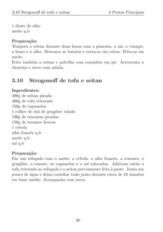 3.10 Strogonoﬀ de tofu e seitan                      3 Pratos Principais


1 dente de alho
azeite q.b

Prepara¸˜o:
         ca
Tempera o seitan durante duas horas com a pimenta, o sal, o vinagre,
o louro e o alho. Descasca as batatas e corta-as em cubos. Frita-as em
azeite.
Frita tamb´m o seitan e polvilha com cominhos em p´. Acrescenta o
           e                                          o
chouri¸o e serve com salada.
       c


3.10     Strogonoﬀ de tofu e seitan
Ingredientes:
400g de seitan picado
400g de tofu triturado
150g de cogumelos
1 colher de ch´ de gengibre ralado
              a
100g de cenouras picadas
150g de tomates frescos
1 cebola
alho francˆs q.b
           e
azeite q.b
sal q.b

Prepara¸˜o:
          ca
Faz um refogado com o azeite, a cebola, o alho francˆs, a cenoura, o
                                                          e
gengibre, o tomate, os cogumelos e o sal colocados. Adiciona ent˜o o a
tofu triturado ao refogado e o seitan previamente frito ` parte. Junta um
                                                        a
pouco de ´gua e deixa cozinhar tudo junto durante cerca de 10 minutos
           a
em lume m´dio. Acompanha com arroz.
             e




                                     30
 