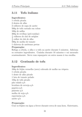 3 Pratos Principais                                  3.11 Tofu italiano


3.11     Tofu italiano
Ingredientes:
1 cebola picada
2 dentes de alho
2 colheres de sopa de azeite
500g de tofu cortado em cubos
100g de milho
300g de ervilhas (pr´-cozidas)
                    e
1
2 colheres de ch´ de or´g˜os
                 a     e a
1
2 colher de ch´ de alho
               a
500g de molho de tomate
1 ch´vena de azeitonas pretas
    a
Prepara¸˜o:
         ca
Refoga a cebola, o alho e o tofu no azeite durante 5 minutos. Adiciona
os restantes ingredientes. Cozinha durante 10 minutos e vai mexendo
ocasionalmente. Serve com esparguete ou outra massa ` tua escolha.
                                                       a


3.12     Gratinado de tofu
Ingredientes:
100g de feij˜o vermelho (seco) colocado de molho na v´spera
            a                                        e
1 cebola picada
1 dente de alho picado
1 lata de tomate pelado
150g de tofu picado
p˜o ralado q.b
  a
levedura de cerveja q.b
paprica q.b
pimenta q.b
molho de soja q.b
especiarias q.b
azeite q.b

Prepara¸˜o:
         ca
Coze os feij˜es em ´gua a ferver durante cerca de uma hora. Entretanto,
            o      a

                                  31
 