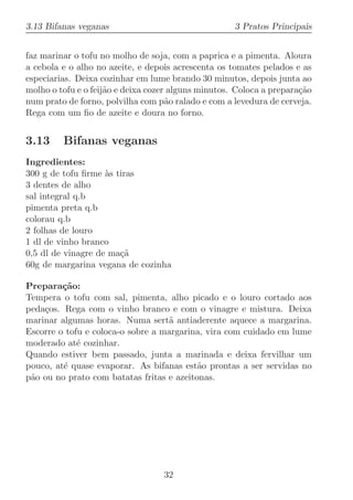 3.13 Bifanas veganas                                 3 Pratos Principais


faz marinar o tofu no molho de soja, com a paprica e a pimenta. Aloura
a cebola e o alho no azeite, e depois acrescenta os tomates pelados e as
especiarias. Deixa cozinhar em lume brando 30 minutos, depois junta ao
molho o tofu e o feij˜o e deixa cozer alguns minutos. Coloca a prepara¸˜o
                     a                                                ca
num prato de forno, polvilha com p˜o ralado e com a levedura de cerveja.
                                     a
Rega com um ﬁo de azeite e doura no forno.


3.13     Bifanas veganas
Ingredientes:
300 g de tofu ﬁrme `s tiras
                    a
3 dentes de alho
sal integral q.b
pimenta preta q.b
colorau q.b
2 folhas de louro
1 dl de vinho branco
0,5 dl de vinagre de ma¸˜
                       ca
60g de margarina vegana de cozinha

Prepara¸˜o:
         ca
Tempera o tofu com sal, pimenta, alho picado e o louro cortado aos
peda¸os. Rega com o vinho branco e com o vinagre e mistura. Deixa
    c
marinar algumas horas. Numa sert˜ antiaderente aquece a margarina.
                                   a
Escorre o tofu e coloca-o sobre a margarina, vira com cuidado em lume
moderado at´ cozinhar.
             e
Quando estiver bem passado, junta a marinada e deixa fervilhar um
pouco, at´ quase evaporar. As bifanas est˜o prontas a ser servidas no
         e                                 a
p˜o ou no prato com batatas fritas e azeitonas.
 a




                                   32
 