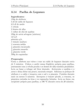 3 Pratos Principais                            3.14 Paelha de Legumes


3.14     Paelha de Legumes
Ingredientes:
150g de ab´bora
           o
5 dl de caldo de legumes
0.5 dl de azeite
1 cebola
2 dentes de alho
1 colher de ch´ de a¸afr˜o
               a    c a
250g de arroz selvagem (mistura)
sal q.b
pimenta q.b.
1 tomate maduro
1 cenoura m´dia
             e
1
2 pimento encarnado
1
2 pimento amarelo
1
2 pimento verde
100g de cogumelos

Prepara¸˜o:
          ca
Corta a ab´bora aos cubos e coze no caldo de legumes durante cerca
            o
de 5 minutos. Coloca o azeite numa frigideira pr´pria para paelhas,
                                                    o
juntamente com a cebola picada e os dentes de alho tamb´m picadinhos.
                                                         e
Leva ao lume a refogar at´ ﬁcar dourado. Acrescenta o a¸afr˜o e o
                            e                                c a
arroz e deixa fritar um pouco, mexendo sempre. Adiciona os peda¸os de
                                                                 c
ab´bora e o caldo e tempera com o sal e a pimenta. Cozinha durante
   o
mais ou menos 5 minutos. Incorpora o tomate picado, a cenoura, os
pimentos cortados `s tiras e os cogumelos fatiados. Leva ao forno, em
                     a
recipiente pr´prio para paelhas, a 190 o C durante cerca de 20 minutos.
              o




                                   33
 