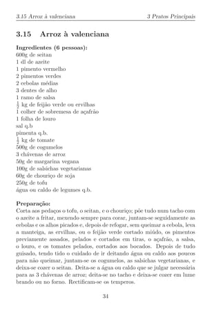 3.15 Arroz ` valenciana
           a                                          3 Pratos Principais


3.15     Arroz ` valenciana
               a
Ingredientes (6 pessoas):
600g de seitan
1 dl de azeite
1 pimento vermelho
2 pimentos verdes
2 cebolas m´dias
            e
3 dentes de alho
1 ramo de salsa
1
2 kg de feij˜o verde ou ervilhas
            a
1 colher de sobremesa de a¸afr˜o
                           c a
1 folha de louro
sal q.b
pimenta q.b.
1
2 kg de tomate
500g de cogumelos
3 ch´venas de arroz
     a
50g de margarina vegana
100g de salsichas vegetarianas
60g de chouri¸o de soja
               c
250g de tofu
agua ou caldo de legumes q.b.
´

Prepara¸˜o:
          ca
Corta aos peda¸os o tofu, o seitan, e o chouri¸o; p˜e tudo num tacho com
                 c                             c    o
o azeite a fritar, mexendo sempre para corar, juntam-se seguidamente as
cebolas e os alhos picados e, depois de refogar, sem queimar a cebola, leva
a manteiga, as ervilhas, ou o feij˜o verde cortado mi´do, os pimentos
                                    a                    u
previamente assados, pelados e cortados em tiras, o a¸afr˜o, a salsa,
                                                           c a
o louro, e os tomates pelados, cortados aos bocados. Depois de tudo
guisado, tendo tido o cuidado de ir deitando ´gua ou caldo aos poucos
                                                 a
para n˜o queimar, juntam-se os cogumelos, as salsichas vegetarianas, e
       a
deixa-se cozer o seitan. Deita-se a ´gua ou caldo que se julgar necess´ria
                                    a                                  a
para as 3 ch´venas de arroz; deita-se no tacho e deixa-se cozer em lume
              a
brando ou no forno. Rectiﬁcam-se os temperos.

                                    34
 