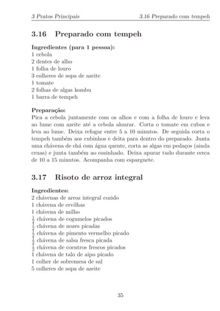 3 Pratos Principais                      3.16 Preparado com tempeh


3.16     Preparado com tempeh
Ingredientes (para 1 pessoa):
1 cebola
2 dentes de alho
1 folha de louro
3 colheres de sopa de azeite
1 tomate
2 folhas de algas kombu
1 barra de tempeh

Prepara¸˜o:
          ca
Pica a cebola juntamente com os alhos e com a folha de louro e leva
ao lume com azeite at´ a cebola alourar. Corta o tomate em cubos e
                     e
leva ao lume. Deixa refogar entre 5 a 10 minutos. De seguida corta o
tempeh tamb´m aos cubinhos e deita para dentro do preparado. Junta
             e
uma ch´vena de ch´ com ´gua quente, corta as algas em peda¸os (ainda
       a          a     a                                 c
cruas) e junta tamb´m ao cozinhado. Deixa apurar tudo durante cerca
                   e
de 10 a 15 minutos. Acompanha com esparguete.


3.17     Risoto de arroz integral
Ingredientes:
2 ch´venas de arroz integral cozido
    a
1 ch´vena de ervilhas
    a
1 ch´vena de milho
    a
1
2 ch´vena de cogumelos picados
    a
1
2 ch´vena de nozes picadas
    a
1
2 ch´vena de pimento vermelho picado
    a
1
2 ch´vena de salsa fresca picada
    a
1
2 ch´vena de coentros frescos picados
    a
1 ch´vena de talo de aipo picado
    a
1 colher de sobremesa de sal
5 colheres de sopa de azeite



                                35
 