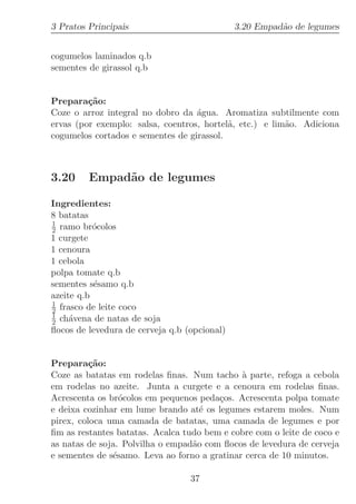 3 Pratos Principais                           3.20 Empad˜o de legumes
                                                        a


cogumelos laminados q.b
sementes de girassol q.b


Prepara¸˜o:
         ca
Coze o arroz integral no dobro da ´gua. Aromatiza subtilmente com
                                   a
ervas (por exemplo: salsa, coentros, hortel˜, etc.) e lim˜o. Adiciona
                                           a             a
cogumelos cortados e sementes de girassol.



3.20     Empad˜o de legumes
              a

Ingredientes:
8 batatas
1
2 ramo br´colos
           o
1 curgete
1 cenoura
1 cebola
polpa tomate q.b
sementes s´samo q.b
           e
azeite q.b
1
2 frasco de leite coco
1
2 ch´vena de natas de soja
     a
ﬂocos de levedura de cerveja q.b (opcional)


Prepara¸˜o:
          ca
Coze as batatas em rodelas ﬁnas. Num tacho ` parte, refoga a cebola
                                              a
em rodelas no azeite. Junta a curgete e a cenoura em rodelas ﬁnas.
Acrescenta os br´colos em pequenos peda¸os. Acrescenta polpa tomate
                 o                      c
e deixa cozinhar em lume brando at´ os legumes estarem moles. Num
                                    e
pirex, coloca uma camada de batatas, uma camada de legumes e por
ﬁm as restantes batatas. Acalca tudo bem e cobre com o leite de coco e
as natas de soja. Polvilha o empad˜o com ﬂocos de levedura de cerveja
                                  a
e sementes de s´samo. Leva ao forno a gratinar cerca de 10 minutos.
               e

                                  37
 