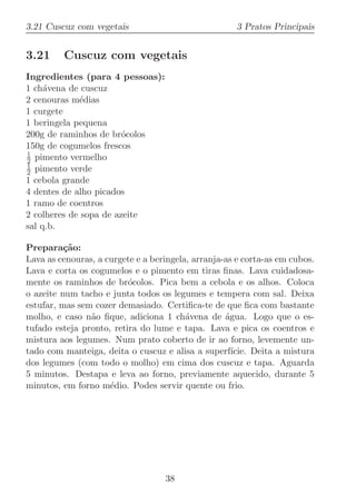 3.21 Cuscuz com vegetais                              3 Pratos Principais


3.21     Cuscuz com vegetais
Ingredientes (para 4 pessoas):
1 ch´vena de cuscuz
     a
2 cenouras m´dias
             e
1 curgete
1 beringela pequena
200g de raminhos de br´colos
                        o
150g de cogumelos frescos
1
2 pimento vermelho
1
2 pimento verde
1 cebola grande
4 dentes de alho picados
1 ramo de coentros
2 colheres de sopa de azeite
sal q.b.

Prepara¸˜o:
          ca
Lava as cenouras, a curgete e a beringela, arranja-as e corta-as em cubos.
Lava e corta os cogumelos e o pimento em tiras ﬁnas. Lava cuidadosa-
mente os raminhos de br´colos. Pica bem a cebola e os alhos. Coloca
                          o
o azeite num tacho e junta todos os legumes e tempera com sal. Deixa
estufar, mas sem cozer demasiado. Certiﬁca-te de que ﬁca com bastante
molho, e caso n˜o ﬁque, adiciona 1 ch´vena de ´gua. Logo que o es-
                a                        a         a
tufado esteja pronto, retira do lume e tapa. Lava e pica os coentros e
mistura aos legumes. Num prato coberto de ir ao forno, levemente un-
tado com manteiga, deita o cuscuz e alisa a superf´  ıcie. Deita a mistura
dos legumes (com todo o molho) em cima dos cuscuz e tapa. Aguarda
5 minutos. Destapa e leva ao forno, previamente aquecido, durante 5
minutos, em forno m´dio. Podes servir quente ou frio.
                     e




                                   38
 