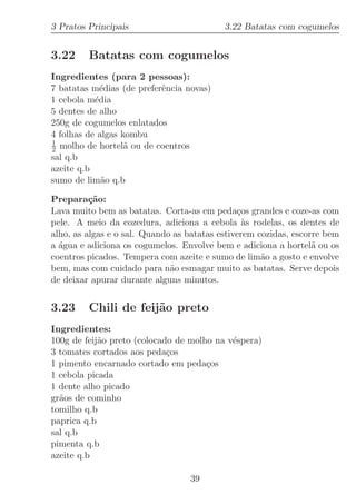 3 Pratos Principais                        3.22 Batatas com cogumelos


3.22     Batatas com cogumelos
Ingredientes (para 2 pessoas):
7 batatas m´dias (de preferˆncia novas)
             e             e
1 cebola m´dia
           e
5 dentes de alho
250g de cogumelos enlatados
4 folhas de algas kombu
1
2 molho de hortel˜ ou de coentros
                   a
sal q.b
azeite q.b
sumo de lim˜o q.b
             a

Prepara¸˜o:
          ca
Lava muito bem as batatas. Corta-as em peda¸os grandes e coze-as com
                                               c
pele. A meio da cozedura, adiciona a cebola `s rodelas, os dentes de
                                                 a
alho, as algas e o sal. Quando as batatas estiverem cozidas, escorre bem
a ´gua e adiciona os cogumelos. Envolve bem e adiciona a hortel˜ ou os
  a                                                               a
coentros picados. Tempera com azeite e sumo de lim˜o a gosto e envolve
                                                     a
bem, mas com cuidado para n˜o esmagar muito as batatas. Serve depois
                              a
de deixar apurar durante alguns minutos.


3.23     Chili de feij˜o preto
                      a
Ingredientes:
100g de feij˜o preto (colocado de molho na v´spera)
            a                               e
3 tomates cortados aos peda¸os
                             c
1 pimento encarnado cortado em peda¸osc
1 cebola picada
1 dente alho picado
gr˜os de cominho
  a
tomilho q.b
paprica q.b
sal q.b
pimenta q.b
azeite q.b

                                  39
 