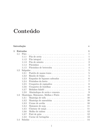 Conte´do
     u

Introdu¸˜o
       ca                                                                                                  v

1 Entradas                                                                                                  1
  1.1 P˜es . . . . . . . . . . . . . . . . . . .
        a                                          .   .   .   .   .   .   .   .   .   .   .   .   .   .    1
      1.1.1 P˜o de aveia . . . . . . . . . .
              a                                    .   .   .   .   .   .   .   .   .   .   .   .   .   .    1
      1.1.2 P˜o integral . . . . . . . . . . .
              a                                    .   .   .   .   .   .   .   .   .   .   .   .   .   .    2
      1.1.3 P˜o de minuto . . . . . . . . .
              a                                    .   .   .   .   .   .   .   .   .   .   .   .   .   .    2
      1.1.4 P˜ezinhos . . . . . . . . . . . .
              a                                    .   .   .   .   .   .   .   .   .   .   .   .   .   .    3
      1.1.5 P˜ezinhos de beterraba . . . .
              a                                    .   .   .   .   .   .   .   .   .   .   .   .   .   .    4
  1.2 Salgados . . . . . . . . . . . . . . . . .   .   .   .   .   .   .   .   .   .   .   .   .   .   .    5
      1.2.1 Past´is de massa tenra . . . . .
                  e                                .   .   .   .   .   .   .   .   .   .   .   .   .   .    5
      1.2.2 Riss´is de feij˜o . . . . . . . . .
                  o         a                      .   .   .   .   .   .   .   .   .   .   .   .   .   .    5
      1.2.3 Empadas de legumes salteados           .   .   .   .   .   .   .   .   .   .   .   .   .   .    6
      1.2.4 Peixinhos da horta . . . . . . .       .   .   .   .   .   .   .   .   .   .   .   .   .   .    7
      1.2.5 Croquetes de espinafres . . . .        .   .   .   .   .   .   .   .   .   .   .   .   .   .    8
      1.2.6 Croquetes de lentilhas . . . . .       .   .   .   .   .   .   .   .   .   .   .   .   .   .    8
      1.2.7 Bolinhos falafel . . . . . . . . .     .   .   .   .   .   .   .   .   .   .   .   .   .   .    9
      1.2.8 Almˆndegas de aveia e cenoura
                  o                                .   .   .   .   .   .   .   .   .   .   .   .   .   .    9
  1.3 Manteigas, Maioneses, Molhos e Patˆs   e     .   .   .   .   .   .   .   .   .   .   .   .   .   .   10
      1.3.1 Manteiga de tofu . . . . . . . .       .   .   .   .   .   .   .   .   .   .   .   .   .   .   10
      1.3.2 Manteiga de amendoim . . . .           .   .   .   .   .   .   .   .   .   .   .   .   .   .   10
      1.3.3 Creme de avel˜s . . . . . . . .
                             a                     .   .   .   .   .   .   .   .   .   .   .   .   .   .   10
      1.3.4 Maionese de soja . . . . . . . .       .   .   .   .   .   .   .   .   .   .   .   .   .   .   11
      1.3.5 Chutney de ma¸a . . . . . . . .
                               c˜                  .   .   .   .   .   .   .   .   .   .   .   .   .   .   11
      1.3.6 Molho de tahina . . . . . . . .        .   .   .   .   .   .   .   .   .   .   .   .   .   .   12
      1.3.7 Patˆ de gr˜o . . . . . . . . . .
                 e      a                          .   .   .   .   .   .   .   .   .   .   .   .   .   .   12
      1.3.8 Caviar de beringelas . . . . . .       .   .   .   .   .   .   .   .   .   .   .   .   .   .   13
  1.4 Saladas . . . . . . . . . . . . . . . . .    .   .   .   .   .   .   .   .   .   .   .   .   .   .   14

                                       i
 