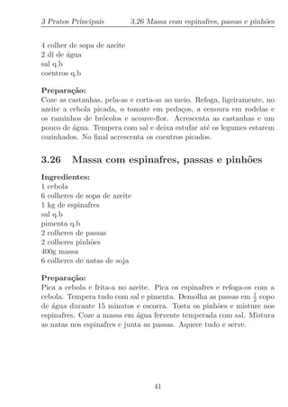3 Pratos Principais          3.26 Massa com espinafres, passas e pinh˜es
                                                                     o


4 colher de sopa de azeite
2 dl de ´gua
        a
sal q.b
coentros q.b

Prepara¸˜o:
         ca
Coze as castanhas, pela-as e corta-as ao meio. Refoga, ligeiramente, no
azeite a cebola picada, o tomate em peda¸os, a cenoura em rodelas e
                                          c
os raminhos de br´colos e acouve-ﬂor. Acrescenta as castanhas e um
                   o
pouco de ´gua. Tempera com sal e deixa estufar at´ os legumes estarem
          a                                       e
cozinhados. No ﬁnal acrescenta os coentros picados.


3.26     Massa com espinafres, passas e pinh˜es
                                            o
Ingredientes:
1 cebola
6 colheres de sopa de azeite
1 kg de espinafres
sal q.b
pimenta q.b
2 colheres de passas
2 colheres pinh˜es
               o
400g massa
6 colheres de natas de soja

Prepara¸˜o:
         ca
Pica a cebola e frita-a no azeite. Pica os espinafres e refoga-os com a
cebola. Tempera tudo com sal e pimenta. Demolha as passas em 1 copo
                                                                  2
de ´gua durante 15 minutos e escorra. Tosta os pinh˜es e misture nos
   a                                                  o
espinafres. Coze a massa em ´gua fervente temperada com sal. Mistura
                              a
as natas nos espinafres e junta as passas. Aquece tudo e serve.




                                    41
 