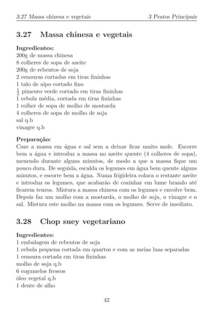 3.27 Massa chinesa e vegetais                      3 Pratos Principais


3.27     Massa chinesa e vegetais
Ingredientes:
200g de massa chinesa
8 colheres de sopa de azeite
200g de rebentos de soja
2 cenouras cortadas em tiras ﬁninhas
1 talo de aipo cortado ﬁno
1
2 pimento verde cortado em tiras ﬁninhas
1 cebola m´dia, cortada em tiras ﬁninhas
           e
1 colher de sopa de molho de mostarda
4 colheres de sopa de molho de soja
sal q.b
vinagre q.b

Prepara¸˜o:
         ca
Coze a massa em ´gua e sal sem a deixar ﬁcar muito mole. Escorre
                   a
bem a ´gua e introduz a massa no azeite quente (4 colheres de sopa),
       a
mexendo durante alguns minutos, de modo a que a massa ﬁque um
pouco dura. De seguida, escalda os legumes em ´gua bem quente alguns
                                              a
minutos, e escorre bem a ´gua. Numa frigideira coloca o restante azeite
                         a
e introduz os legumes, que acabar˜o de cozinhar em lume brando at´
                                  a                                   e
ﬁcarem tenros. Mistura a massa chinesa com os legumes e envolve bem.
Depois faz um molho com a mostarda, o molho de soja, o vinagre e o
sal. Mistura este molho na massa com os legumes. Serve de imediato.


3.28     Chop suey vegetariano
Ingredientes:
1 embalagem de rebentos de soja
1 cebola pequena cortada em quartos e com as meias luas separadas
1 cenoura cortada em tiras ﬁninhas
molho de soja q.b
6 cogumelos frescos
o
´leo vegetal q.b
1 dente de alho

                                  42
 