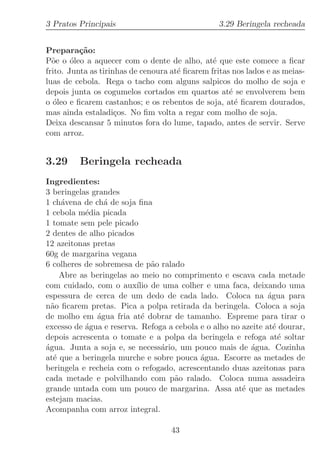 3 Pratos Principais                               3.29 Beringela recheada


Prepara¸˜o:
          ca
P˜e o ´leo a aquecer com o dente de alho, at´ que este comece a ﬁcar
  o     o                                       e
frito. Junta as tirinhas de cenoura at´ ﬁcarem fritas nos lados e as meias-
                                      e
luas de cebola. Rega o tacho com alguns salpicos do molho de soja e
depois junta os cogumelos cortados em quartos at´ se envolverem bem
                                                     e
o ´leo e ﬁcarem castanhos; e os rebentos de soja, at´ ﬁcarem dourados,
  o                                                    e
mas ainda estaladi¸os. No ﬁm volta a regar com molho de soja.
                     c
Deixa descansar 5 minutos fora do lume, tapado, antes de servir. Serve
com arroz.


3.29     Beringela recheada
Ingredientes:
3 beringelas grandes
1 ch´vena de ch´ de soja ﬁna
     a           a
1 cebola m´dia picada
           e
1 tomate sem pele picado
2 dentes de alho picados
12 azeitonas pretas
60g de margarina vegana
6 colheres de sobremesa de p˜o ralado
                               a
     Abre as beringelas ao meio no comprimento e escava cada metade
com cuidado, com o aux´ de uma colher e uma faca, deixando uma
                          ılio
espessura de cerca de um dedo de cada lado. Coloca na ´gua paraa
n˜o ﬁcarem pretas. Pica a polpa retirada da beringela. Coloca a soja
  a
de molho em ´gua fria at´ dobrar de tamanho. Espreme para tirar o
               a            e
excesso de ´gua e reserva. Refoga a cebola e o alho no azeite at´ dourar,
           a                                                     e
depois acrescenta o tomate e a polpa da beringela e refoga at´ soltar
                                                                   e
´gua. Junta a soja e, se necess´rio, um pouco mais de ´gua. Cozinha
a                                a                       a
at´ que a beringela murche e sobre pouca ´gua. Escorre as metades de
   e                                       a
beringela e recheia com o refogado, acrescentando duas azeitonas para
cada metade e polvilhando com p˜o ralado. Coloca numa assadeira
                                    a
grande untada com um pouco de margarina. Assa at´ que as metades
                                                       e
estejam macias.
Acompanha com arroz integral.

                                    43
 