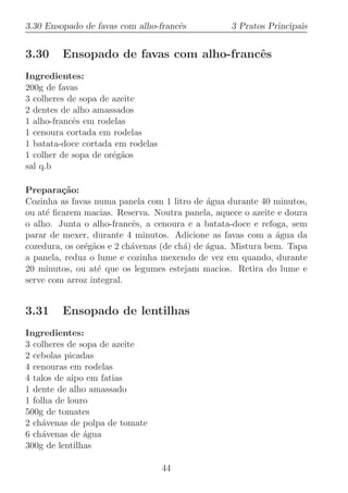 3.30 Ensopado de favas com alho-francˆs
                                     e            3 Pratos Principais


3.30     Ensopado de favas com alho-francˆs
                                         e
Ingredientes:
200g de favas
3 colheres de sopa de azeite
2 dentes de alho amassados
1 alho-francˆs em rodelas
            e
1 cenoura cortada em rodelas
1 batata-doce cortada em rodelas
1 colher de sopa de or´g˜os
                      e a
sal q.b

Prepara¸˜o:
         ca
Cozinha as favas numa panela com 1 litro de ´gua durante 40 minutos,
                                              a
ou at´ ﬁcarem macias. Reserva. Noutra panela, aquece o azeite e doura
     e
o alho. Junta o alho-francˆs, a cenoura e a batata-doce e refoga, sem
                           e
parar de mexer, durante 4 minutos. Adicione as favas com a ´gua da
                                                              a
cozedura, os or´g˜os e 2 ch´venas (de ch´) de ´gua. Mistura bem. Tapa
               e a         a            a     a
a panela, reduz o lume e cozinha mexendo de vez em quando, durante
20 minutos, ou at´ que os legumes estejam macios. Retira do lume e
                   e
serve com arroz integral.


3.31     Ensopado de lentilhas
Ingredientes:
3 colheres de sopa de azeite
2 cebolas picadas
4 cenouras em rodelas
4 talos de aipo em fatias
1 dente de alho amassado
1 folha de louro
500g de tomates
2 ch´venas de polpa de tomate
     a
6 ch´venas de ´gua
     a         a
300g de lentilhas

                                   44
 