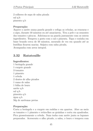 3 Pratos Principais                                   3.32 Ratatouille


2 colheres de sopa de salsa picada
sal q.b
pimenta q.b

Prepara¸˜o:
          ca
Aquece o azeite numa panela grande e refoga as cebolas, as cenouras e
o aipo, durante 10 minutos ou at´ amaciarem. Tira a pele e as sementes
                                e
dos tomates e pica-os. Adiciona-os na panela juntamente com os outros
ingredientes. Tempera a gosto com o sal e pimenta. Tapa e cozinha em
lume brando cerca de 50 minutos, mexendo de vez em quando at´ as  e
lentilhas ﬁcarem macias. Salpica com salsa picada.
Acompanha com arroz integral.


3.32     Ratatouille
Ingredientes:
1 beringela grande
1 curgete grande
3 tomates
1 pimento
1 cebola
2 dentes de alho picados
1 ramo de salsa
1 folha de louro
azeite q.b
sal q.b
pimenta q.b
´gua q.b
a
50g de azeitonas pretas

Prepara¸˜o:
         ca
Corta a beringela e a curgete em rodelas e em quartos. Abre ao meio
os tomates e 1 pimento e retira-lhes as grainhas e corta em quadrados.
Pica grosseiramente a cebola. Num tacho com azeite junta os legumes
preparados. Acrescenta o alho picado, a salsa, o louro e tempera com

                                     45
 