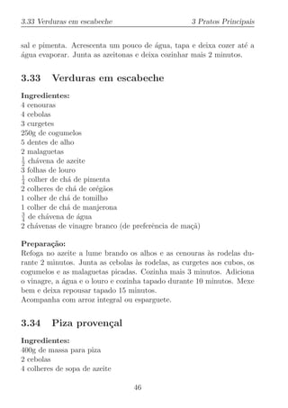 3.33 Verduras em escabeche                         3 Pratos Principais


sal e pimenta. Acrescenta um pouco de ´gua, tapa e deixa cozer at´ a
                                        a                          e
agua evaporar. Junta as azeitonas e deixa cozinhar mais 2 minutos.
´


3.33     Verduras em escabeche
Ingredientes:
4 cenouras
4 cebolas
3 curgetes
250g de cogumelos
5 dentes de alho
2 malaguetas
1
2 ch´vena de azeite
     a
3 folhas de louro
1
4 colher de ch´ de pimenta
               a
2 colheres de ch´ de or´g˜os
                 a     e a
1 colher de ch´ de tomilho
              a
1 colher de ch´ de manjerona
              a
3
4 de ch´vena de ´gua
        a         a
2 ch´venas de vinagre branco (de preferˆncia de ma¸˜)
     a                                 e          ca

Prepara¸˜o:
         ca
Refoga no azeite a lume brando os alhos e as cenouras `s rodelas du-
                                                         a
rante 2 minutos. Junta as cebolas `s rodelas, as curgetes aos cubos, os
                                    a
cogumelos e as malaguetas picadas. Cozinha mais 3 minutos. Adiciona
o vinagre, a ´gua e o louro e cozinha tapado durante 10 minutos. Mexe
             a
bem e deixa repousar tapado 15 minutos.
Acompanha com arroz integral ou esparguete.


3.34     Piza proven¸al
                    c
Ingredientes:
400g de massa para piza
2 cebolas
4 colheres de sopa de azeite

                                  46
 